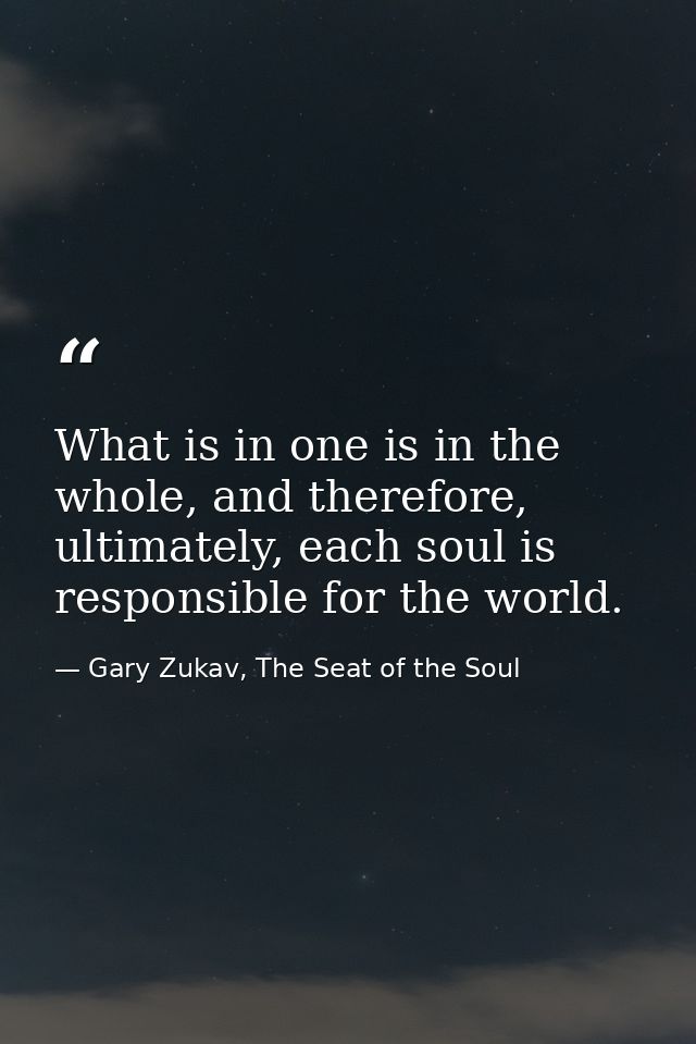 What is in one is in the whole, and therefore, ultimately, each soul is responsible for the world. — Gary Zukav, The Seat of the Soul