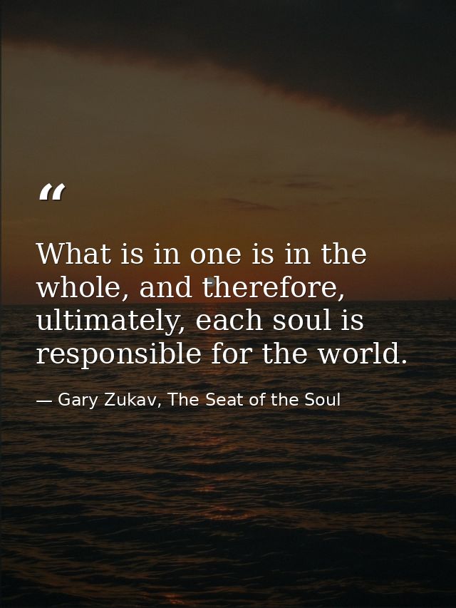What is in one is in the whole, and therefore, ultimately, each soul is responsible for the world. — Gary Zukav, The Seat of the Soul