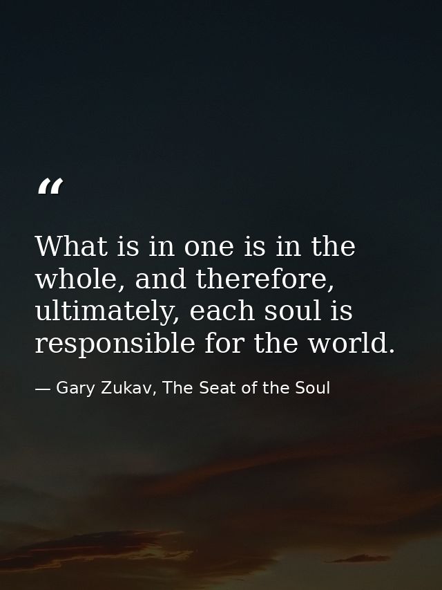 What is in one is in the whole, and therefore, ultimately, each soul is responsible for the world. — Gary Zukav, The Seat of the Soul