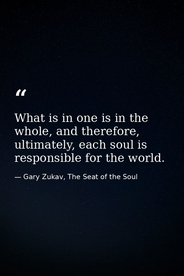 What is in one is in the whole, and therefore, ultimately, each soul is responsible for the world. — Gary Zukav, The Seat of the Soul