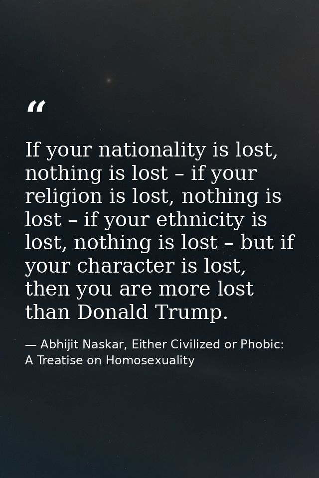If your nationality is lost, nothing is lost – if your religion is lost, nothing is lost – if your ethnicity is lost, no — Abhijit Naskar, Either Civilized or Phobic: A Treatise on Homosexuality