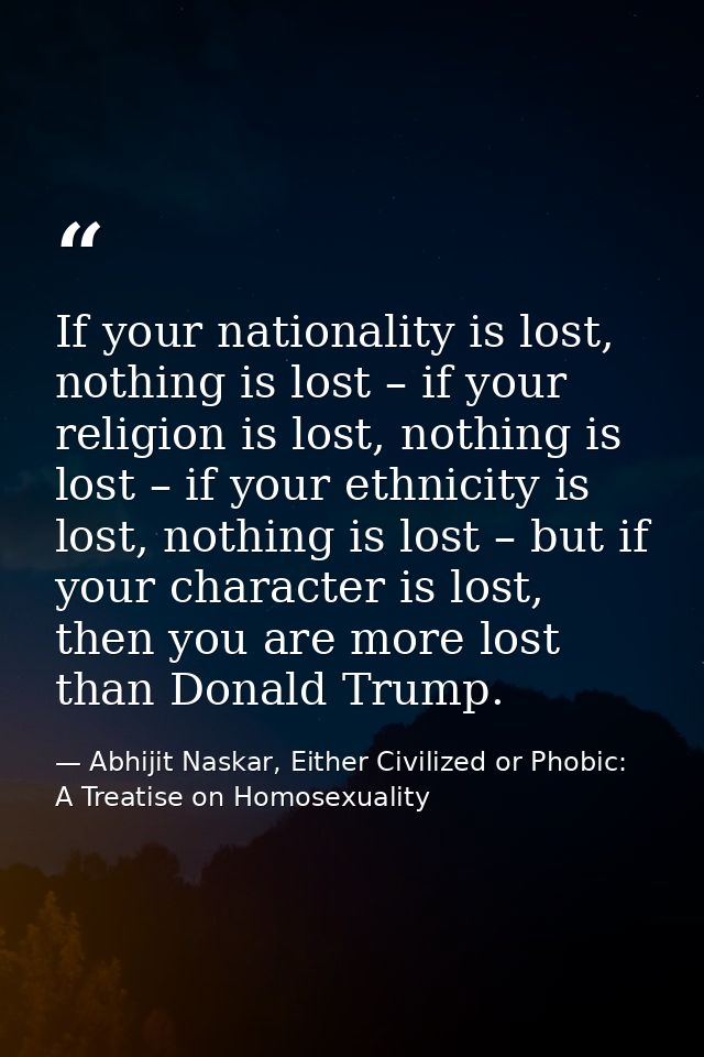 If your nationality is lost, nothing is lost – if your religion is lost, nothing is lost – if your ethnicity is lost, no — Abhijit Naskar, Either Civilized or Phobic: A Treatise on Homosexuality