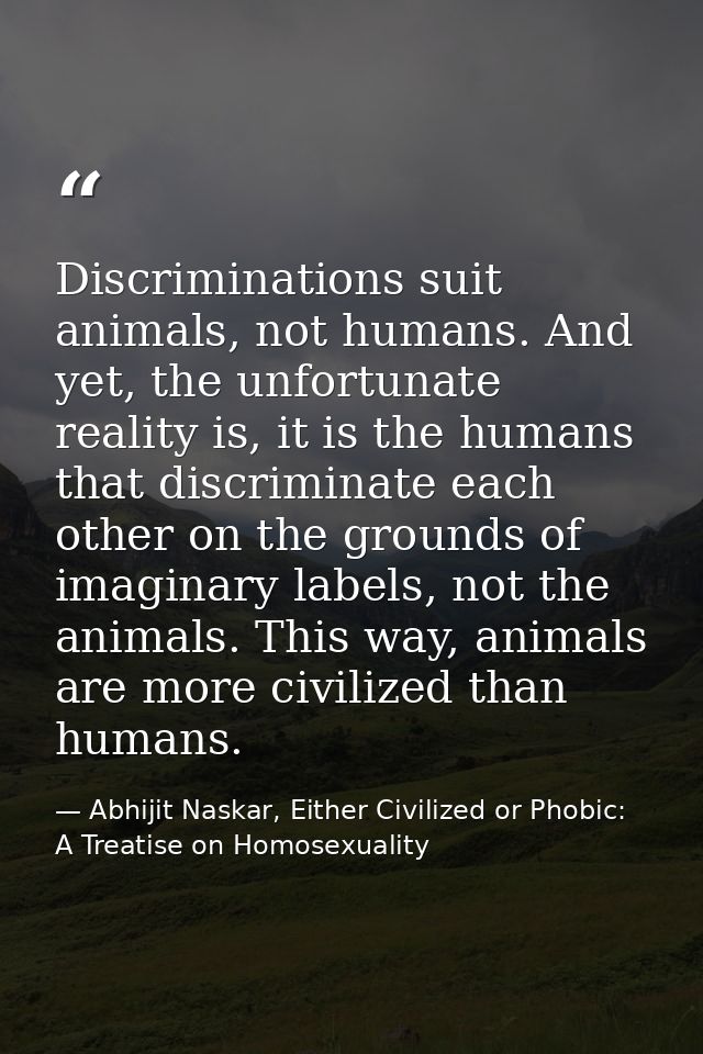 Discriminations suit animals, not humans. And yet, the unfortunate reality is, it is the humans that discriminate each o — Abhijit Naskar, Either Civilized or Phobic: A Treatise on Homosexuality