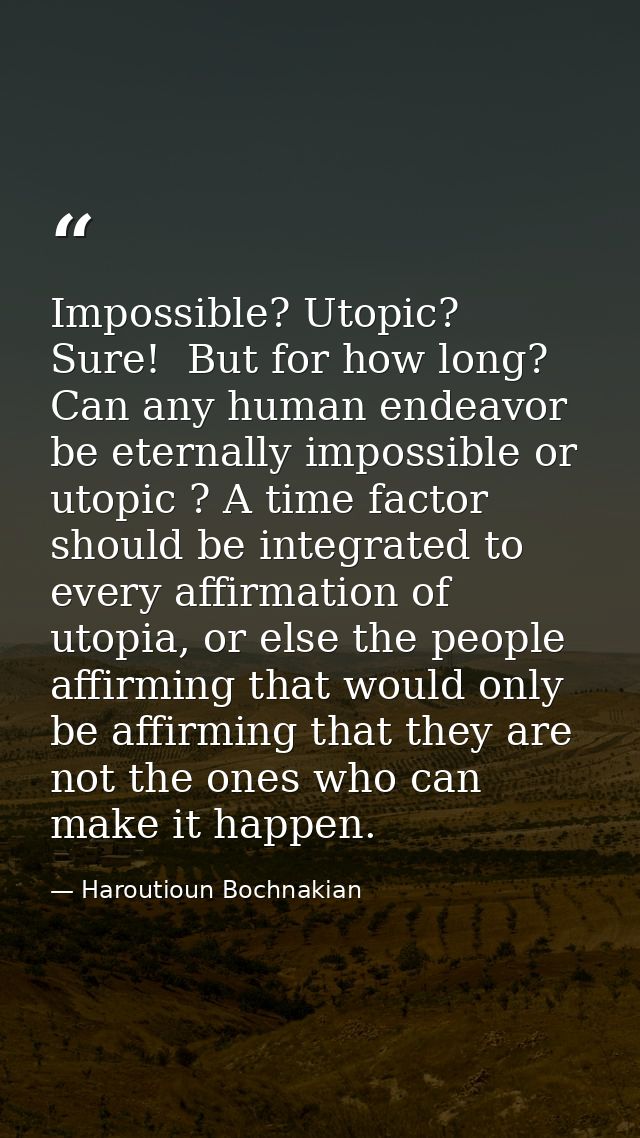 Impossible? Utopic?  Sure!  But for how long? Can any human endeavor be eternally impossible or utopic ? A time factor s — Haroutioun Bochnakian