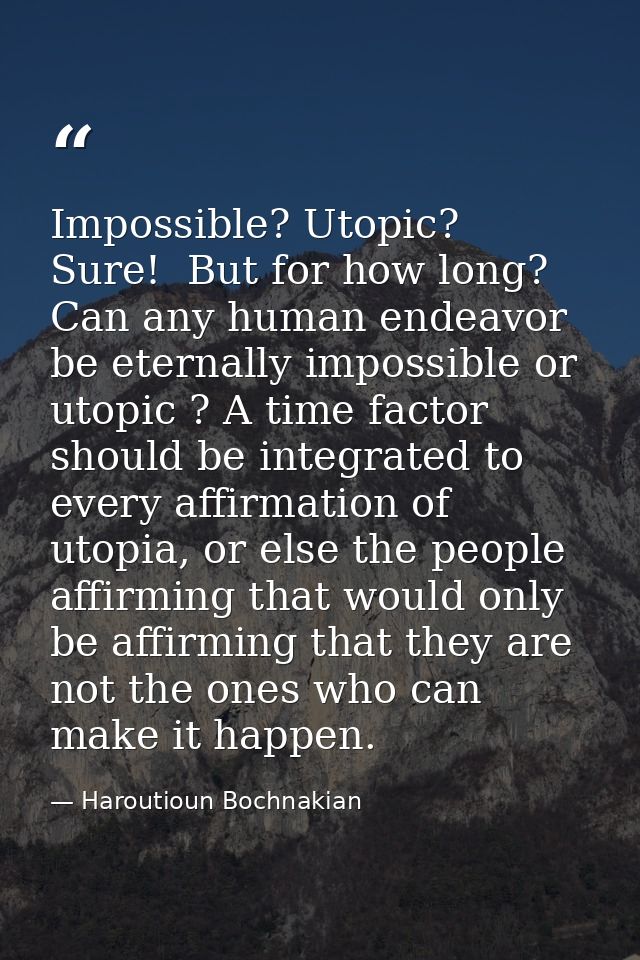 Impossible? Utopic?  Sure!  But for how long? Can any human endeavor be eternally impossible or utopic ? A time factor s — Haroutioun Bochnakian