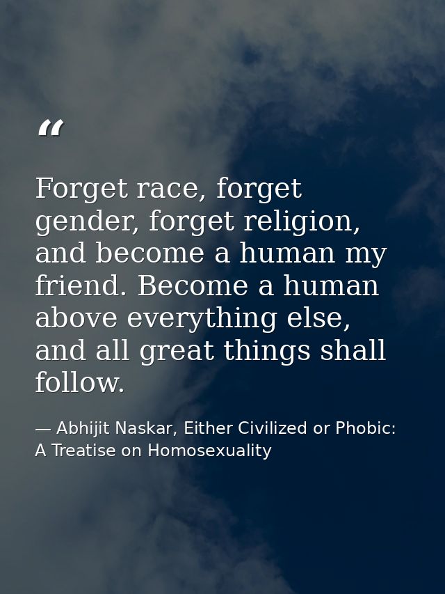 Forget race, forget gender, forget religion, and become a human my friend. Become a human above everything else, and all — Abhijit Naskar, Either Civilized or Phobic: A Treatise on Homosexuality