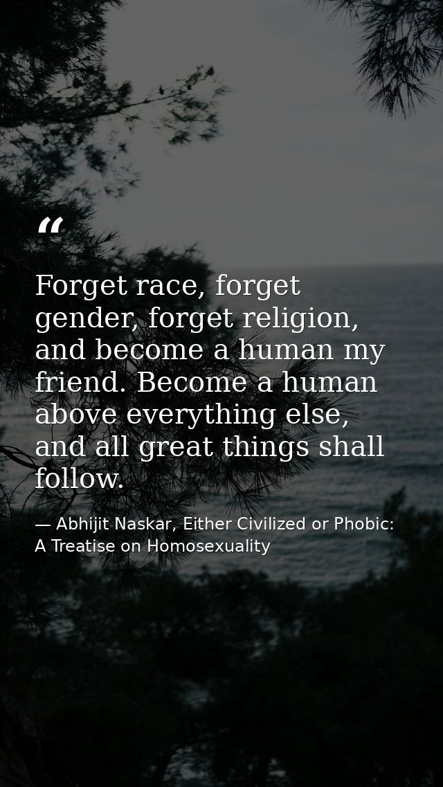 Forget race, forget gender, forget religion, and become a human my friend. Become a human above everything else, and all — Abhijit Naskar, Either Civilized or Phobic: A Treatise on Homosexuality