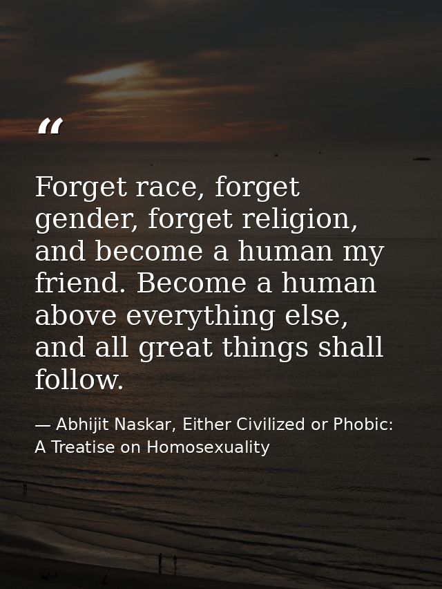 Forget race, forget gender, forget religion, and become a human my friend. Become a human above everything else, and all — Abhijit Naskar, Either Civilized or Phobic: A Treatise on Homosexuality