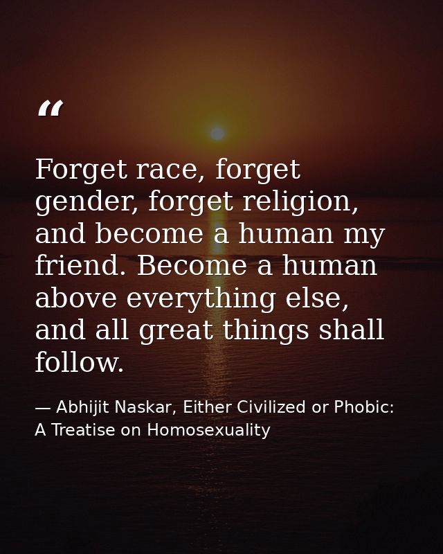 Forget race, forget gender, forget religion, and become a human my friend. Become a human above everything else, and all — Abhijit Naskar, Either Civilized or Phobic: A Treatise on Homosexuality
