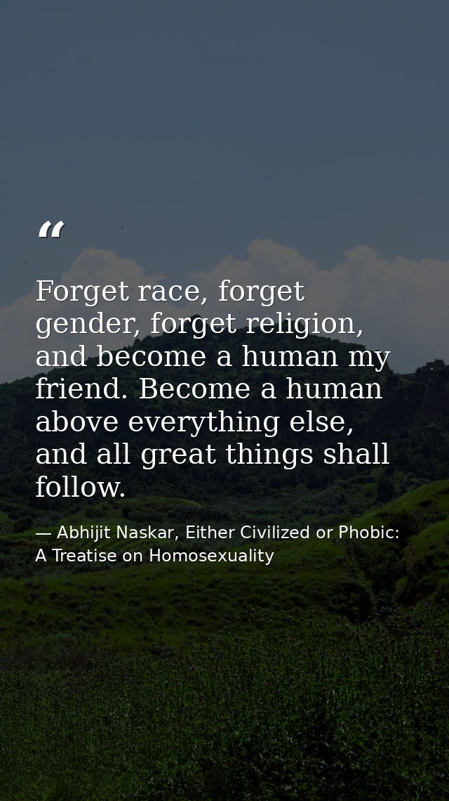 Forget race, forget gender, forget religion, and become a human my friend. Become a human above everything else, and all — Abhijit Naskar, Either Civilized or Phobic: A Treatise on Homosexuality