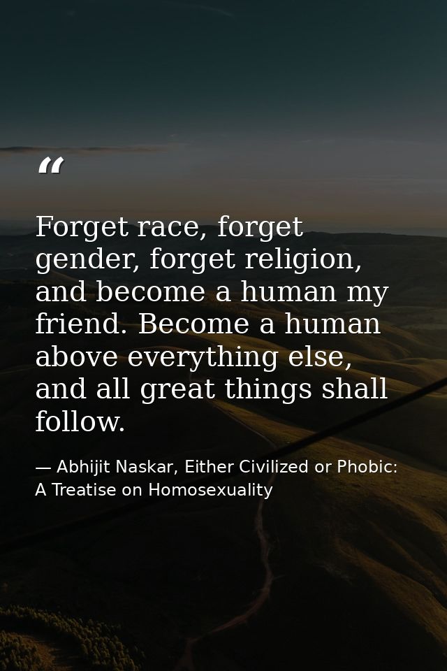 Forget race, forget gender, forget religion, and become a human my friend. Become a human above everything else, and all — Abhijit Naskar, Either Civilized or Phobic: A Treatise on Homosexuality