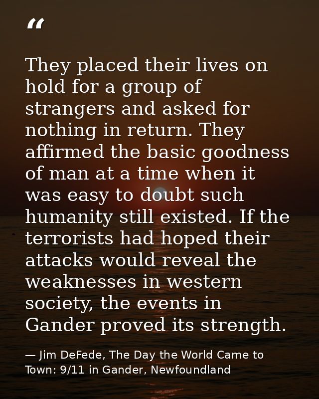 They placed their lives on hold for a group of strangers and asked for nothing in return. They affirmed the basic goodne — Jim DeFede, The Day the World Came to Town: 9/11 in Gander, Newfoundland