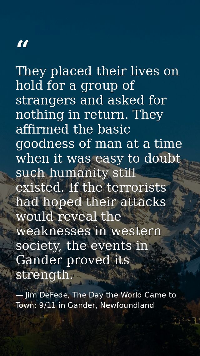 They placed their lives on hold for a group of strangers and asked for nothing in return. They affirmed the basic goodne — Jim DeFede, The Day the World Came to Town: 9/11 in Gander, Newfoundland