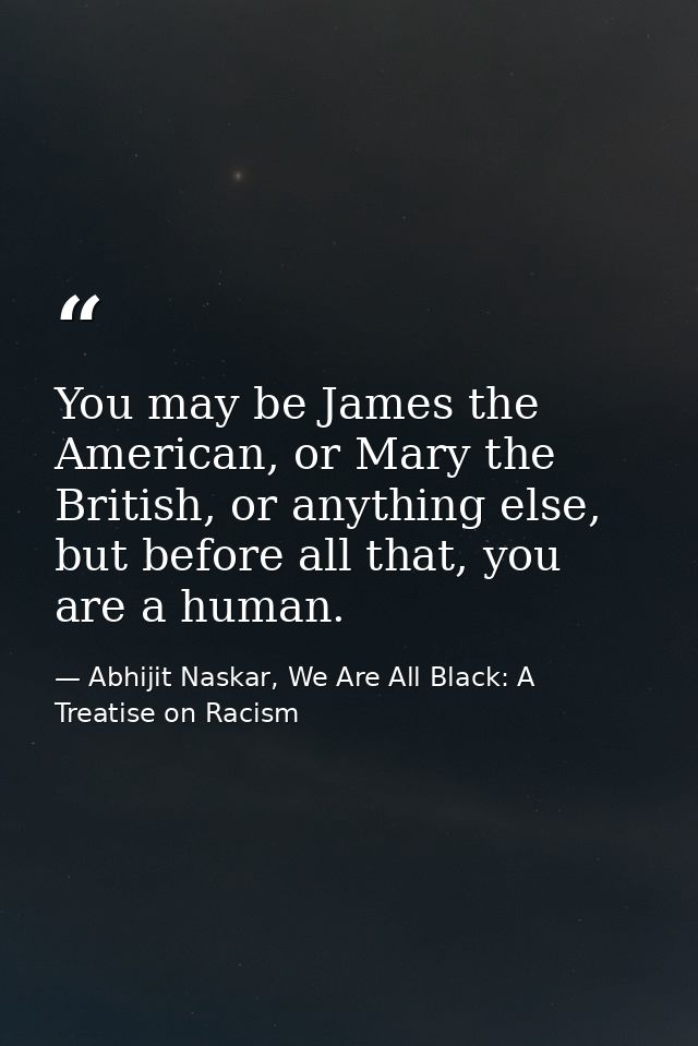 You may be James the American, or Mary the British, or anything else, but before all that, you are a human. — Abhijit Naskar, We Are All Black: A Treatise on Racism
