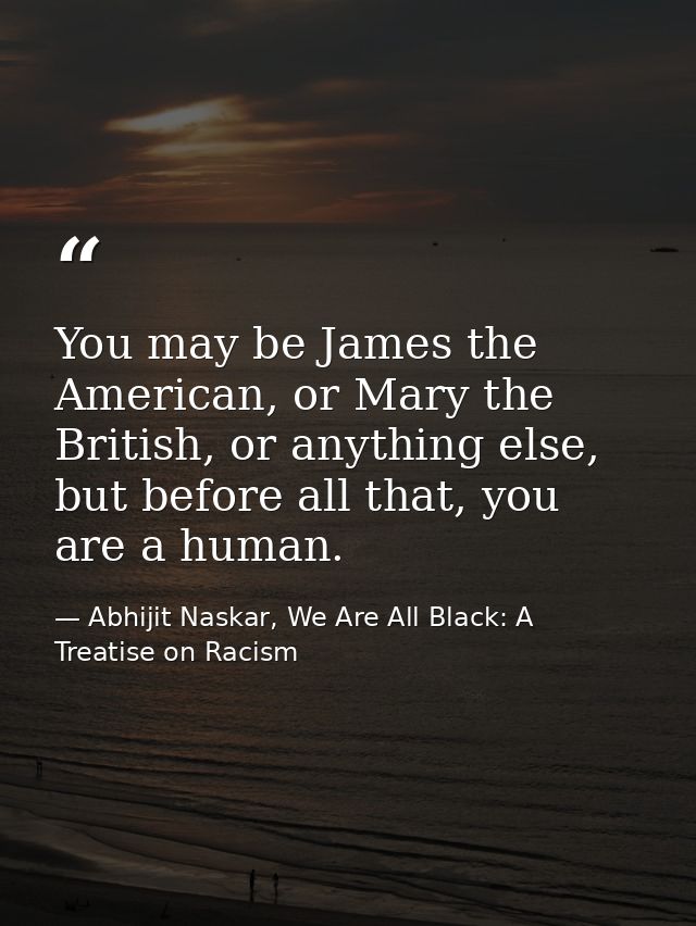 You may be James the American, or Mary the British, or anything else, but before all that, you are a human. — Abhijit Naskar, We Are All Black: A Treatise on Racism