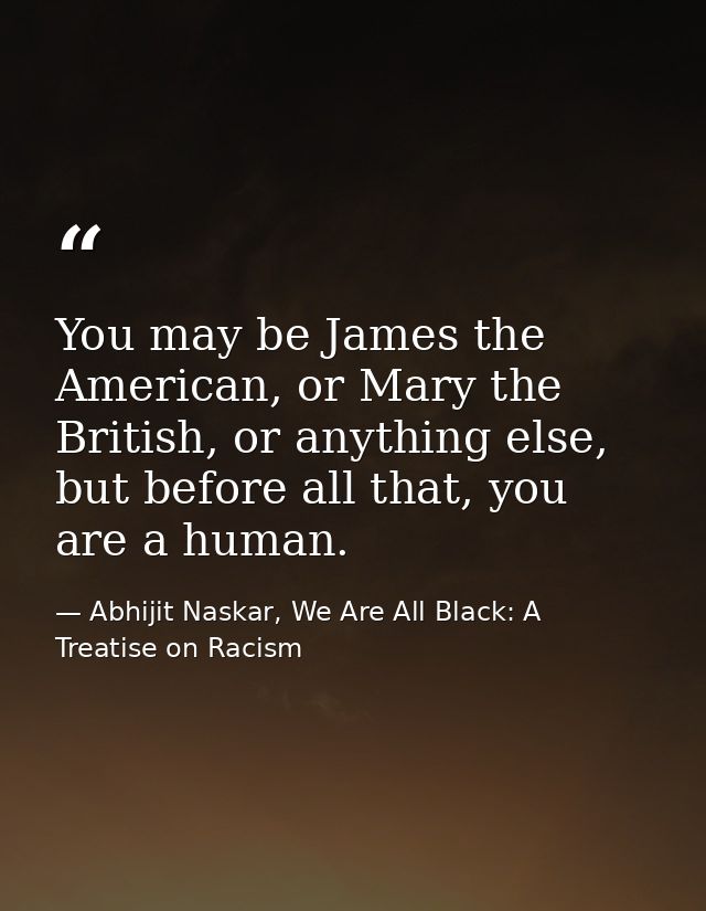 You may be James the American, or Mary the British, or anything else, but before all that, you are a human. — Abhijit Naskar, We Are All Black: A Treatise on Racism