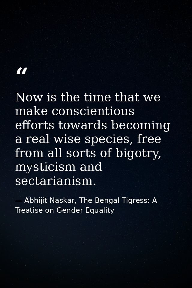 Now is the time that we make conscientious efforts towards becoming a real wise species, free from all sorts of bigotry, — Abhijit Naskar, The Bengal Tigress: A Treatise on Gender Equality