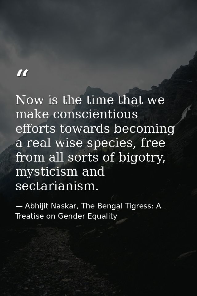 Now is the time that we make conscientious efforts towards becoming a real wise species, free from all sorts of bigotry, — Abhijit Naskar, The Bengal Tigress: A Treatise on Gender Equality