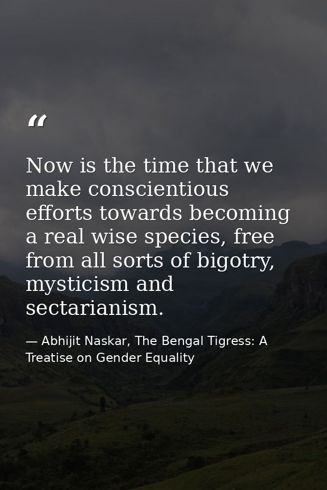 Now is the time that we make conscientious efforts towards becoming a real wise species, free from all sorts of bigotry, — Abhijit Naskar, The Bengal Tigress: A Treatise on Gender Equality