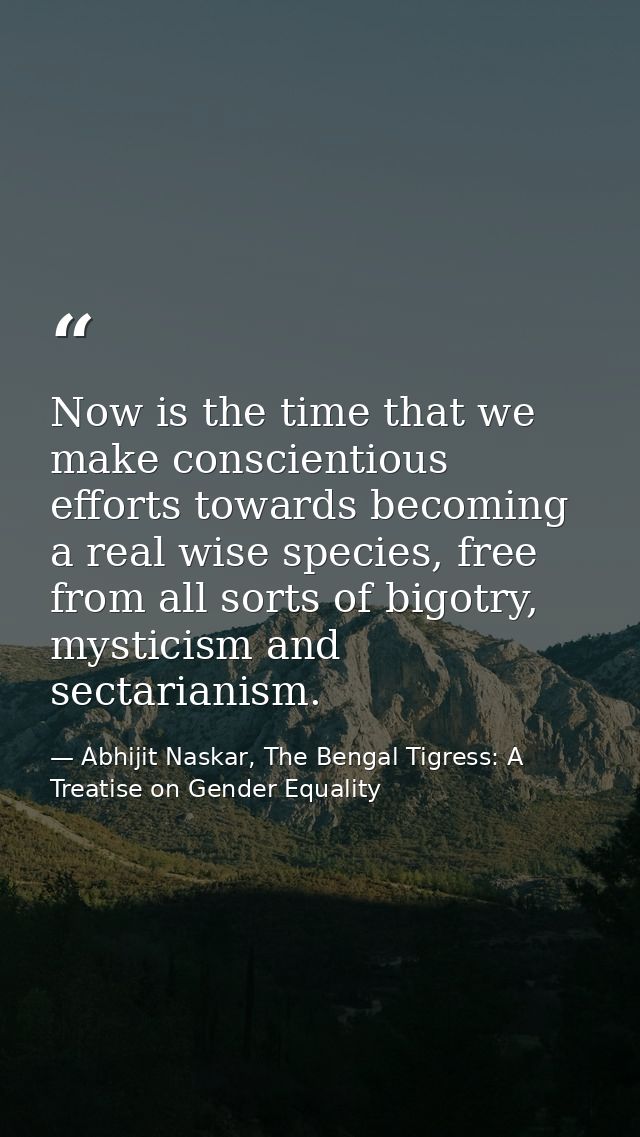 Now is the time that we make conscientious efforts towards becoming a real wise species, free from all sorts of bigotry, — Abhijit Naskar, The Bengal Tigress: A Treatise on Gender Equality