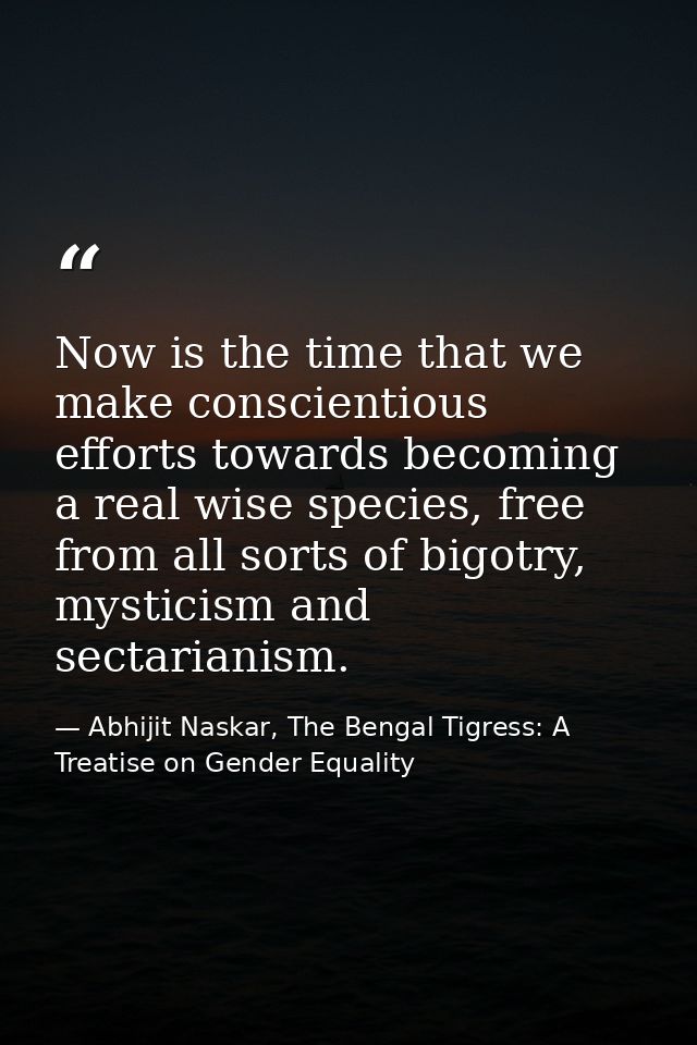 Now is the time that we make conscientious efforts towards becoming a real wise species, free from all sorts of bigotry, — Abhijit Naskar, The Bengal Tigress: A Treatise on Gender Equality
