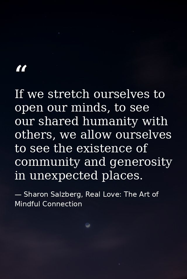 If we stretch ourselves to open our minds, to see our shared humanity with others, we allow ourselves to see the existen — Sharon Salzberg, Real Love: The Art of Mindful Connection