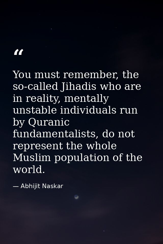 You must remember, the so-called Jihadis who are in reality, mentally unstable individuals run by Quranic fundamentalist — Abhijit Naskar