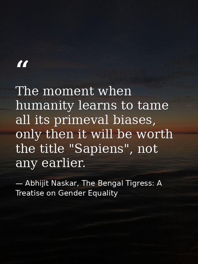 The moment when humanity learns to tame all its primeval biases, only then it will be worth the title "Sapiens", not any — Abhijit Naskar, The Bengal Tigress: A Treatise on Gender Equality