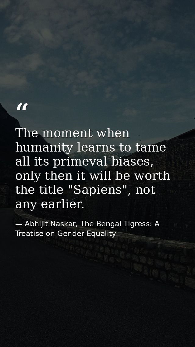 The moment when humanity learns to tame all its primeval biases, only then it will be worth the title "Sapiens", not any — Abhijit Naskar, The Bengal Tigress: A Treatise on Gender Equality