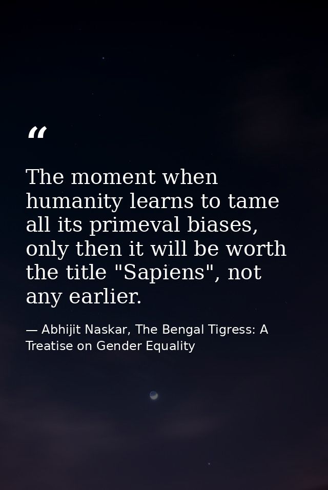 The moment when humanity learns to tame all its primeval biases, only then it will be worth the title "Sapiens", not any — Abhijit Naskar, The Bengal Tigress: A Treatise on Gender Equality