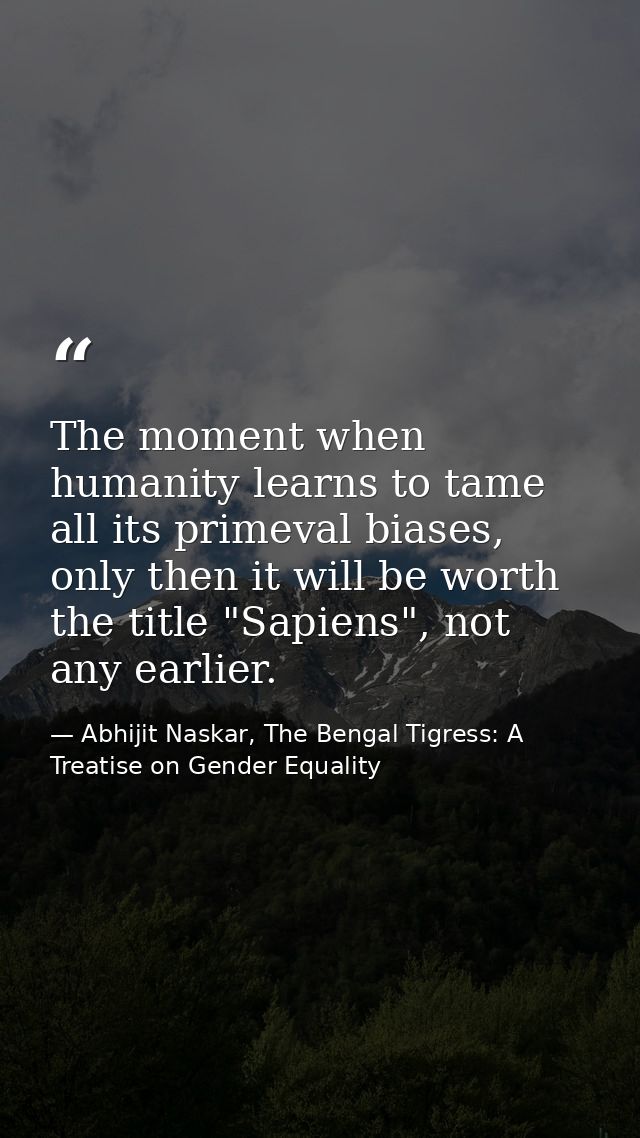 The moment when humanity learns to tame all its primeval biases, only then it will be worth the title "Sapiens", not any — Abhijit Naskar, The Bengal Tigress: A Treatise on Gender Equality