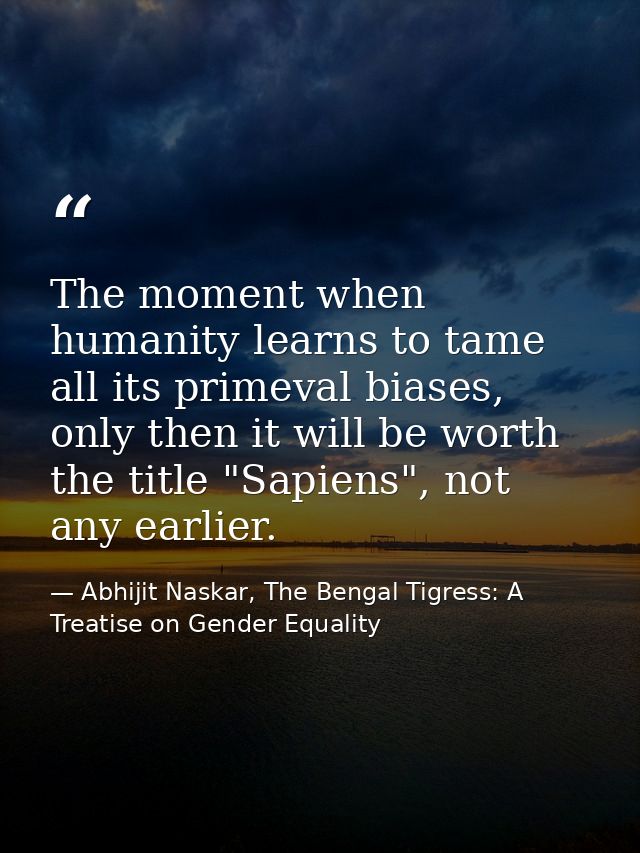 The moment when humanity learns to tame all its primeval biases, only then it will be worth the title "Sapiens", not any — Abhijit Naskar, The Bengal Tigress: A Treatise on Gender Equality