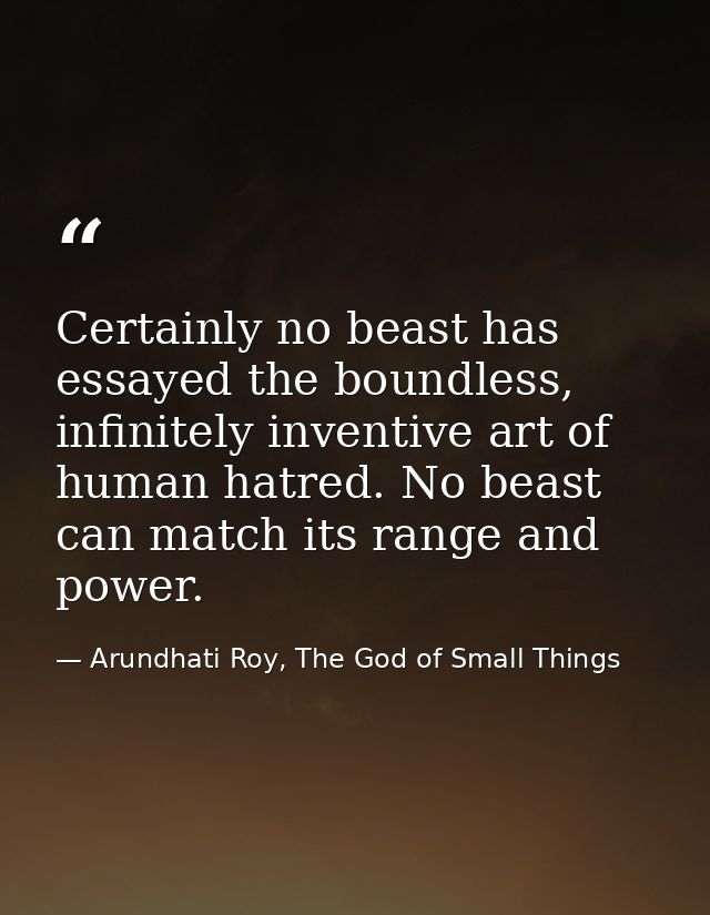 Certainly no beast has essayed the boundless, infinitely inventive art of human hatred. No beast can match its range and — Arundhati Roy, The God of Small Things