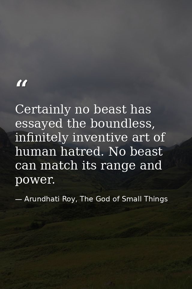 Certainly no beast has essayed the boundless, infinitely inventive art of human hatred. No beast can match its range and — Arundhati Roy, The God of Small Things
