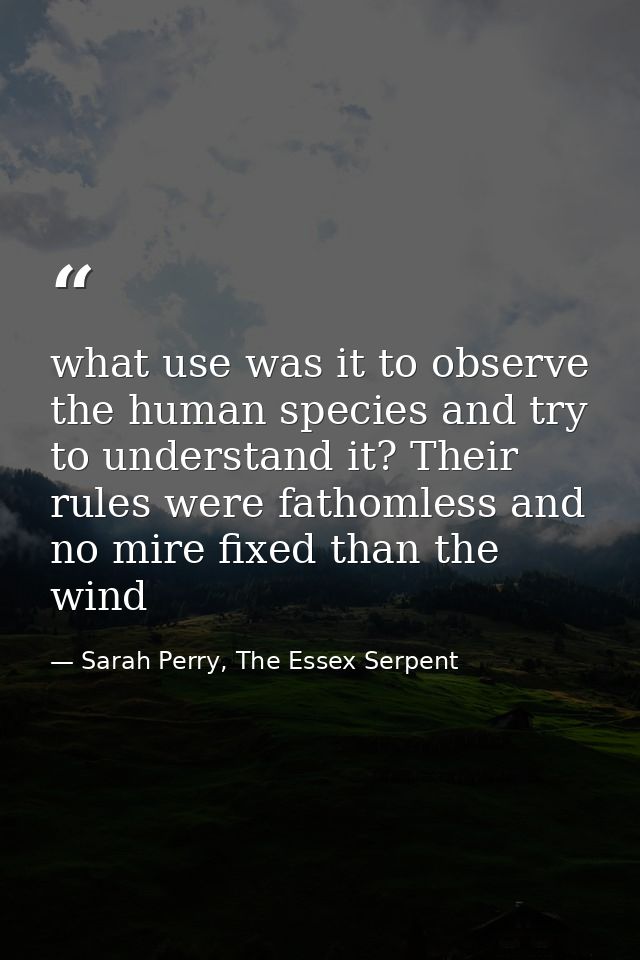 what use was it to observe the human species and try to understand it? Their rules were fathomless and no mire fixed tha — Sarah Perry, The Essex Serpent