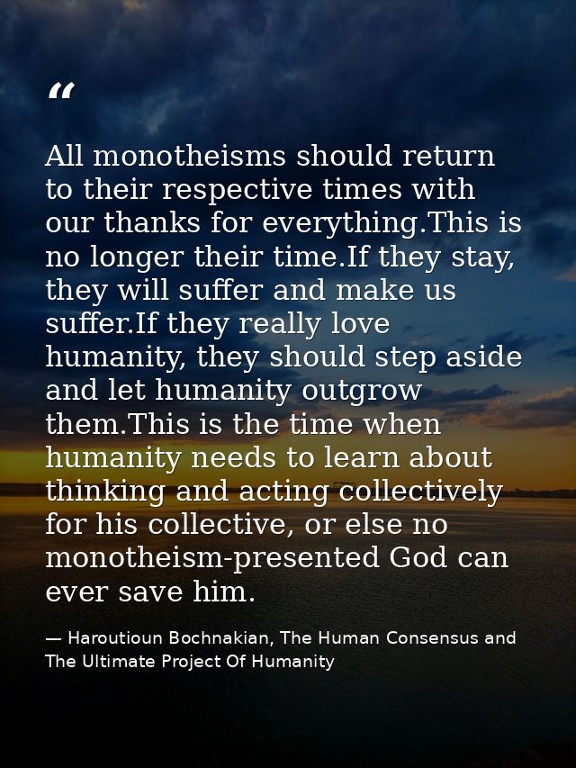 All monotheisms should return to their respective times with our thanks for everything.This is no longer their time.If t — Haroutioun Bochnakian, The Human Consensus and The Ultimate Project Of Humanity