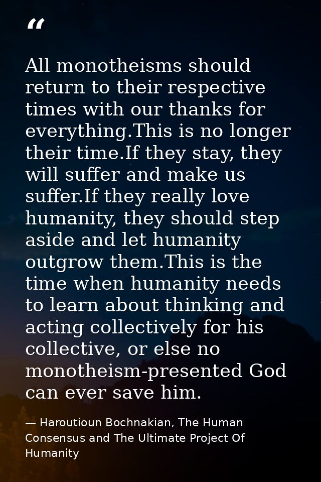 All monotheisms should return to their respective times with our thanks for everything.This is no longer their time.If t — Haroutioun Bochnakian, The Human Consensus and The Ultimate Project Of Humanity