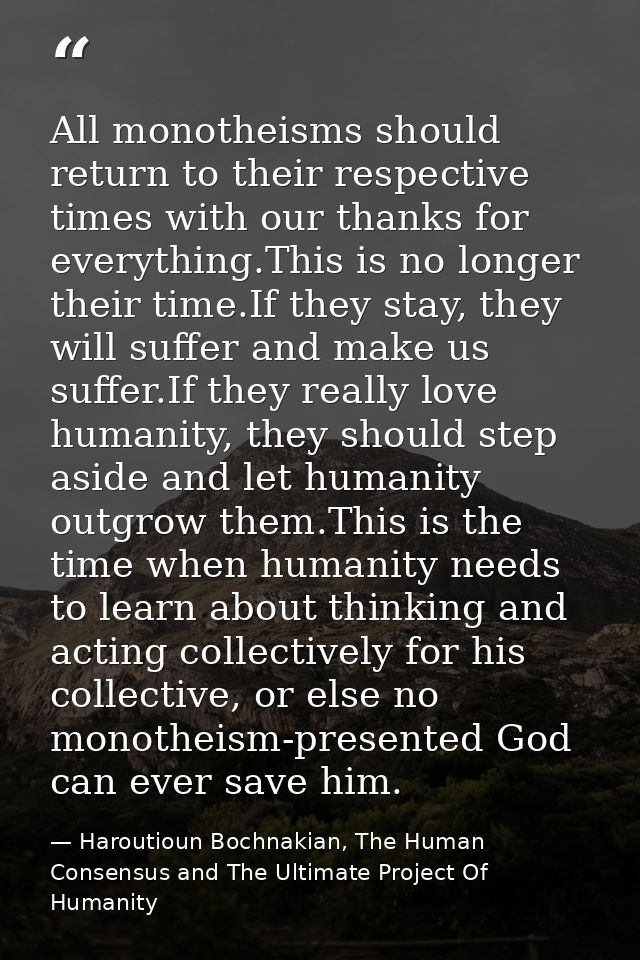 All monotheisms should return to their respective times with our thanks for everything.This is no longer their time.If t — Haroutioun Bochnakian, The Human Consensus and The Ultimate Project Of Humanity