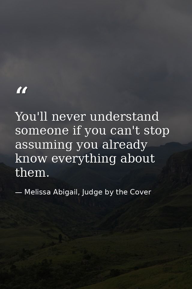 You'll never understand someone if you can't stop assuming you already know everything about them. — Melissa Abigail, Judge by the Cover