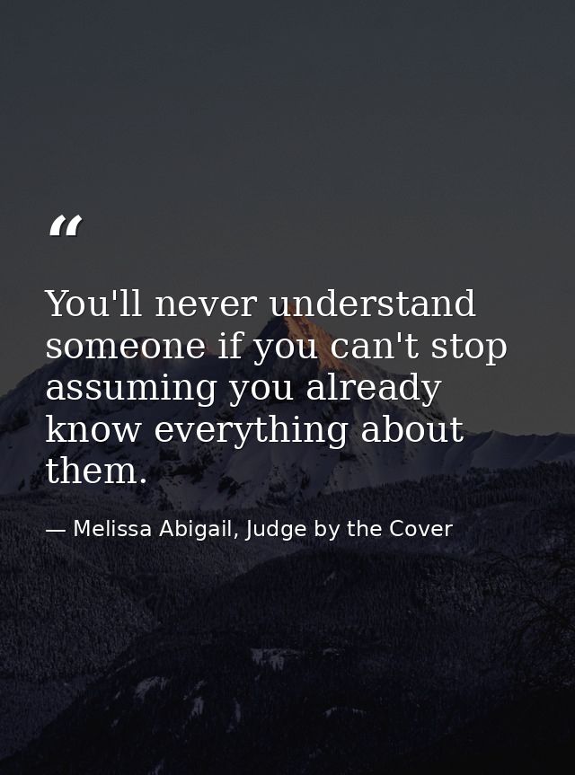 You'll never understand someone if you can't stop assuming you already know everything about them. — Melissa Abigail, Judge by the Cover