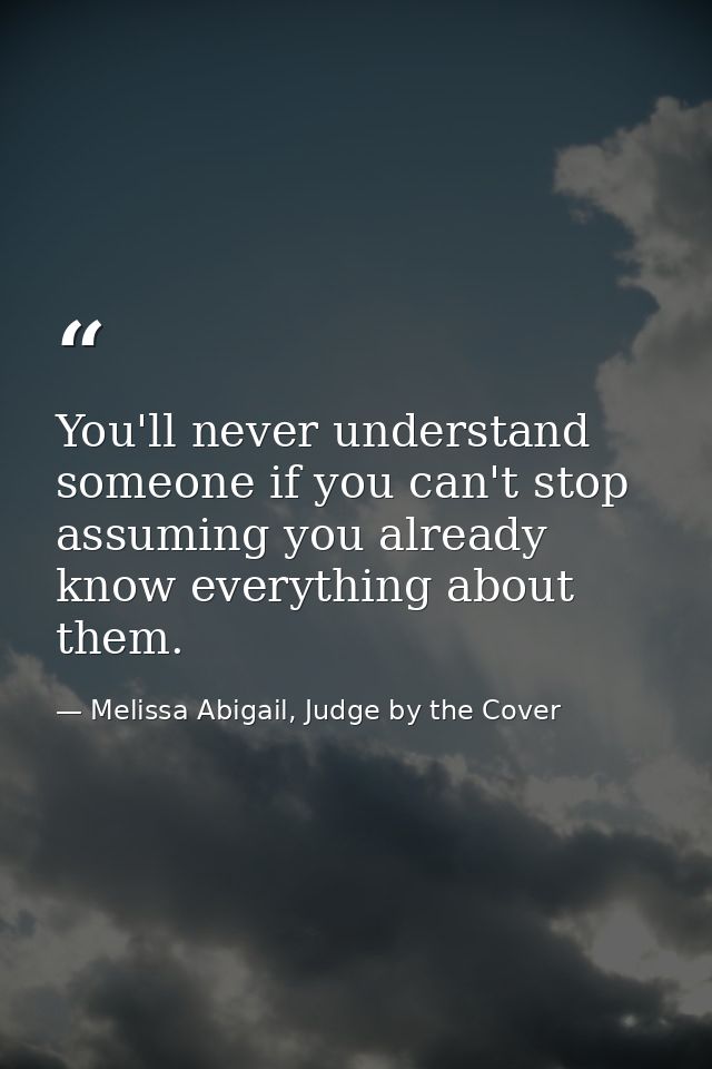 You'll never understand someone if you can't stop assuming you already know everything about them. — Melissa Abigail, Judge by the Cover