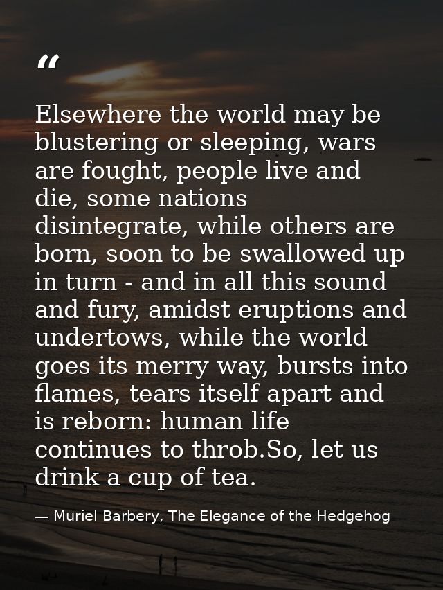 Elsewhere the world may be blustering or sleeping, wars are fought, people live and die, some nations disintegrate, whil — Muriel Barbery, The Elegance of the Hedgehog