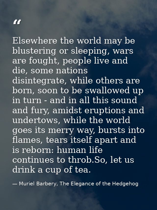 Elsewhere the world may be blustering or sleeping, wars are fought, people live and die, some nations disintegrate, whil — Muriel Barbery, The Elegance of the Hedgehog