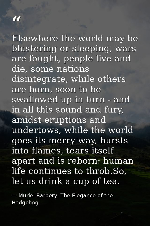 Elsewhere the world may be blustering or sleeping, wars are fought, people live and die, some nations disintegrate, whil — Muriel Barbery, The Elegance of the Hedgehog