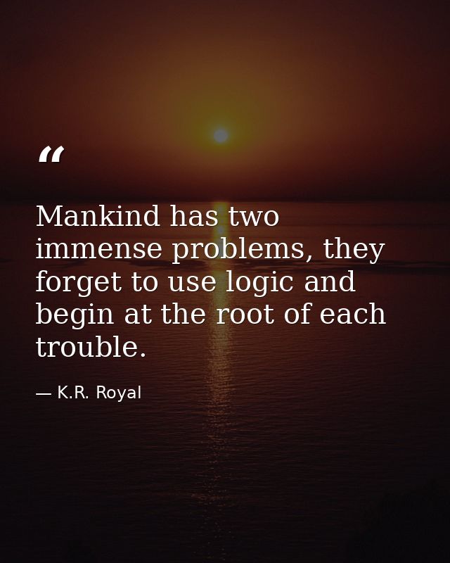 Mankind has two immense problems, they forget to use logic and begin at the root of each trouble. — K.R. Royal