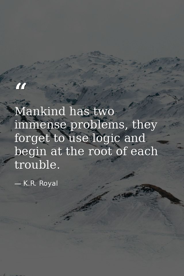 Mankind has two immense problems, they forget to use logic and begin at the root of each trouble. — K.R. Royal