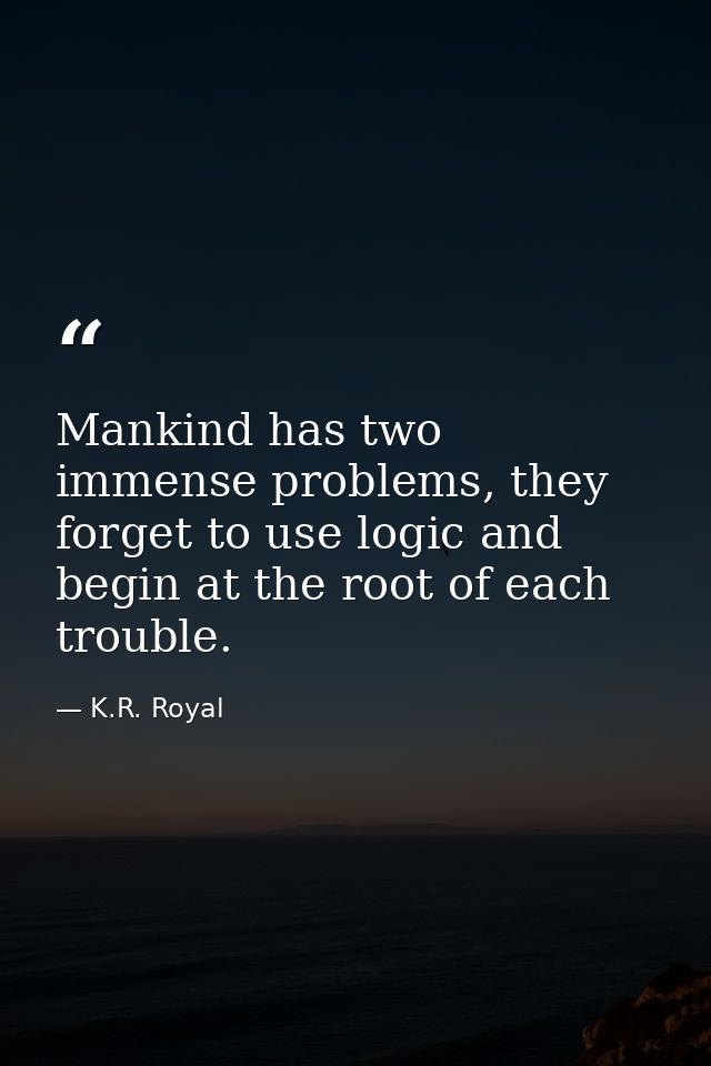 Mankind has two immense problems, they forget to use logic and begin at the root of each trouble. — K.R. Royal
