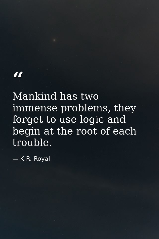 Mankind has two immense problems, they forget to use logic and begin at the root of each trouble. — K.R. Royal