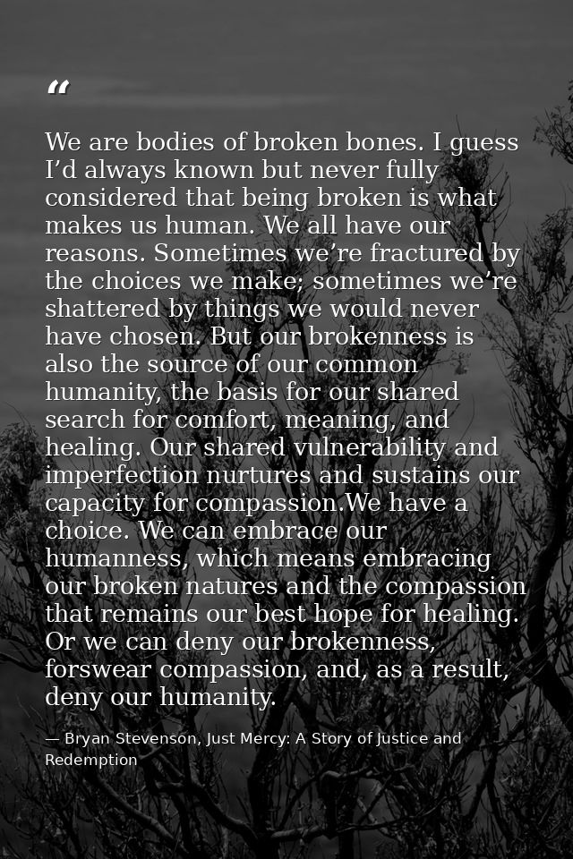 We are bodies of broken bones. I guess I’d always known but never fully considered that being broken is what makes us hu — Bryan Stevenson, Just Mercy: A Story of Justice and Redemption
