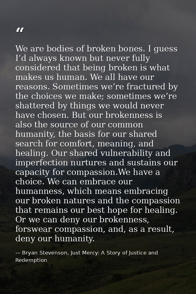 We are bodies of broken bones. I guess I’d always known but never fully considered that being broken is what makes us hu — Bryan Stevenson, Just Mercy: A Story of Justice and Redemption